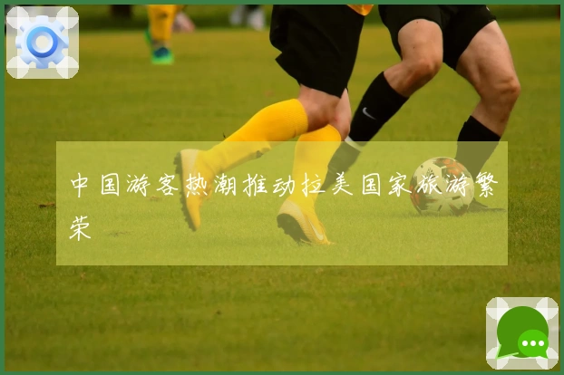 中国游客热潮推动拉美国家旅游繁荣