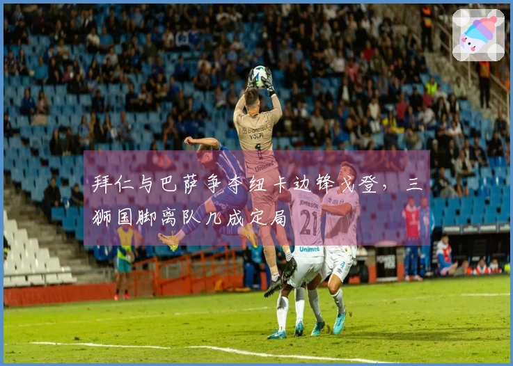 拜仁与巴萨争夺纽卡边锋戈登，三狮国脚离队几成定局